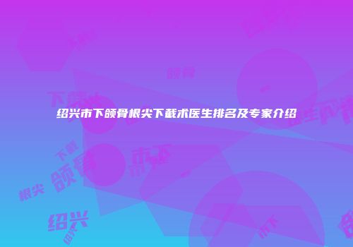绍兴市下颌骨根尖下截术医生排名及专家介绍