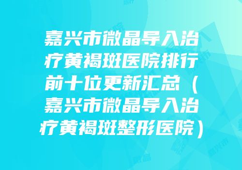 嘉兴市微晶导入治疗黄褐斑医院排行前十位更新汇总（嘉兴市微晶导入治疗黄褐斑整形医院）