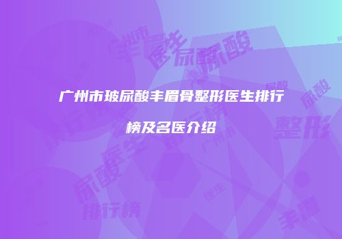 广州市玻尿酸丰眉骨整形医生排行榜及名医介绍