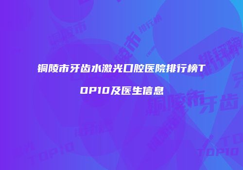 铜陵市牙齿水激光口腔医院排行榜TOP10及医生信息