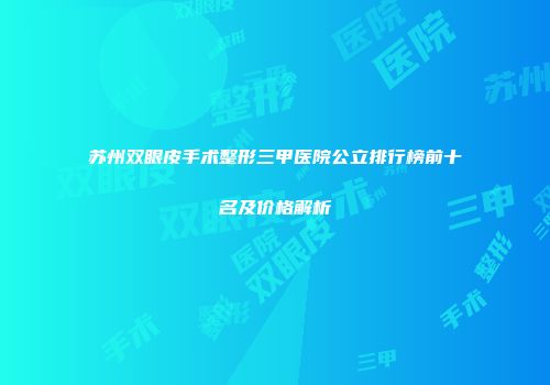 苏州双眼皮手术整形三甲医院公立排行榜前十名及价格解析