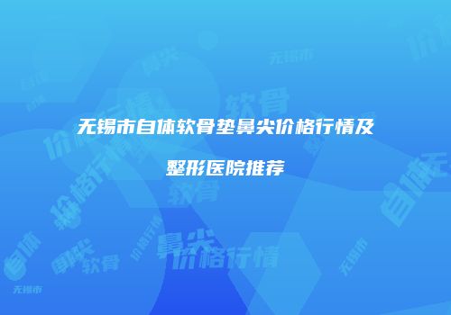 无锡市自体软骨垫鼻尖价格行情及整形医院推荐