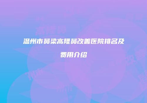 温州市鼻梁高隆鼻改善医院排名及费用介绍