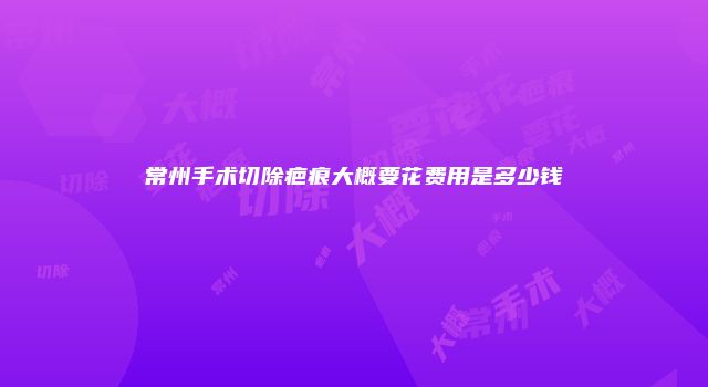 常州手术切除疤痕大概要花费用是多少钱