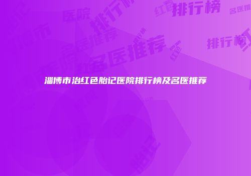 淄博市治红色胎记医院排行榜及名医推荐