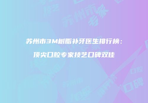 苏州市3M树脂补牙医生排行榜：顶尖口腔专家技艺口碑双佳