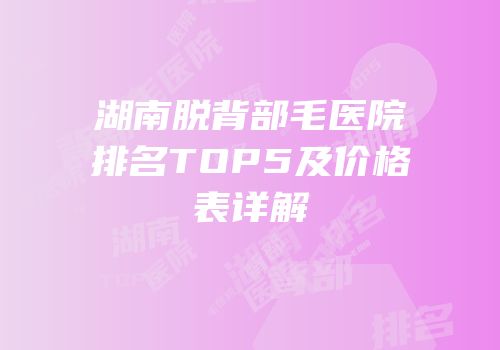 湖南脱背部毛医院排名TOP5及价格表详解
