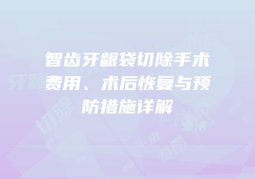 智齿牙龈袋切除手术费用、术后恢复与预防措施详解