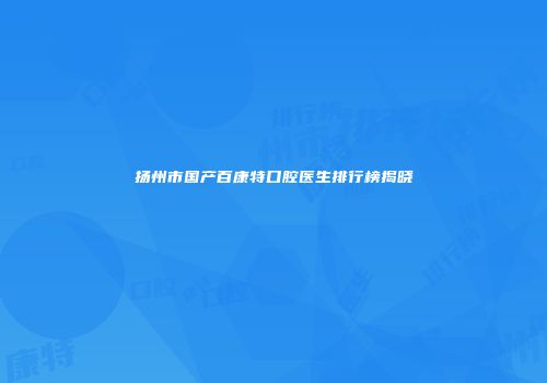 扬州市国产百康特口腔医生排行榜揭晓