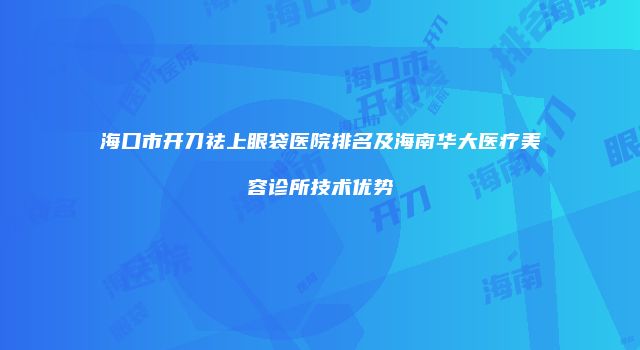 海口市开刀祛上眼袋医院排名及海南华大医疗美容诊所技术优势