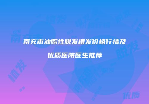 南充市油脂性脱发植发价格行情及优质医院医生推荐