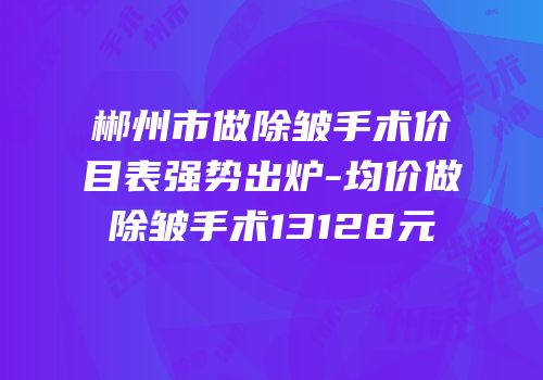 郴州市做除皱手术价目表强势出炉-均价做除皱手术13128元