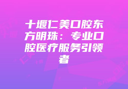 十堰仁美口腔东方明珠：专业口腔医疗服务引领者