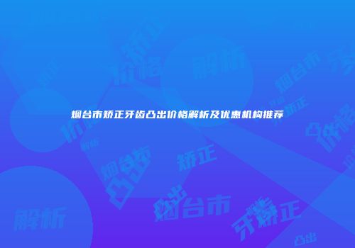 烟台市矫正牙齿凸出价格解析及优惠机构推荐