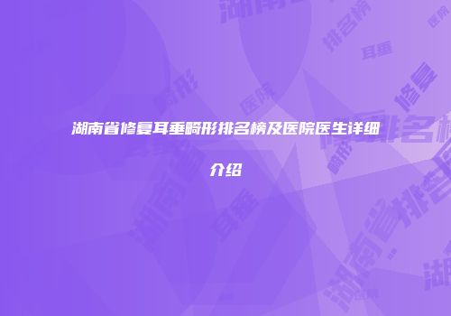 湖南省修复耳垂畸形排名榜及医院医生详细介绍