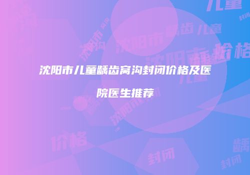 沈阳市儿童龋齿窝沟封闭价格及医院医生推荐