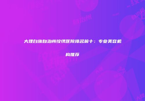 大理白族自治州纹绣医院排名前十：专业美容机构推荐