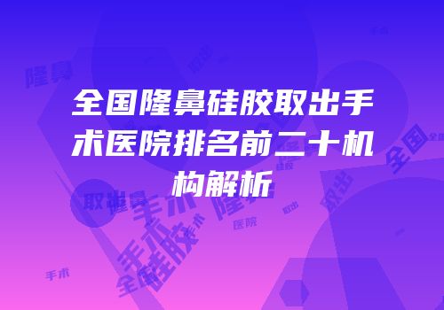 全国隆鼻硅胶取出手术医院排名前二十机构解析