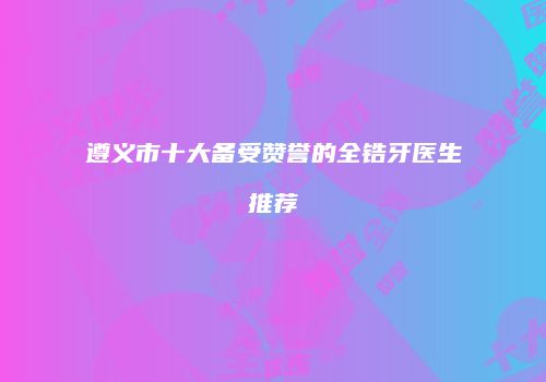 遵义市十大备受赞誉的全锆牙医生推荐