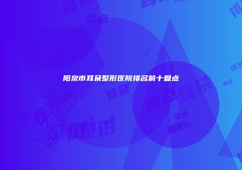 阳泉市耳朵整形医院排名前十盘点