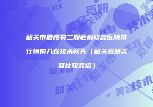 韶关市唇腭裂二期疤痕修复医院排行榜前八强技术领先（韶关觅妍美容比较靠谱）
