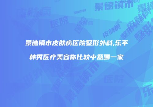 景德镇市皮肤病医院整形外科,乐平韩秀医疗美容你比较中意哪一家