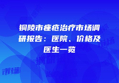 铜陵市痤疮治疗市场调研报告：医院、价格及医生一览