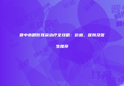 晋中市畸形耳朵治疗全攻略：价格、医院及医生推荐