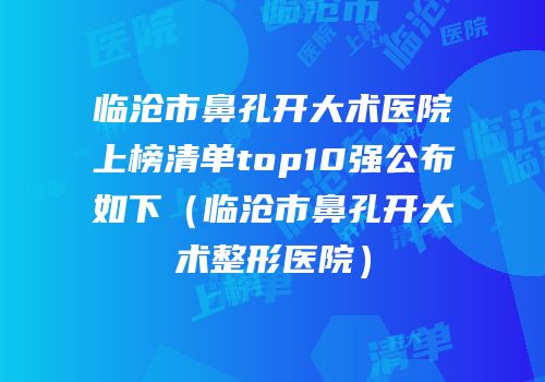 临沧市鼻孔开大术医院上榜清单top10强公布如下（临沧市鼻孔开大术整形医院）