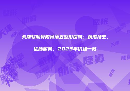 天津软肋骨隆鼻前五整形医院：精湛技艺，优质服务，2025年价格一览