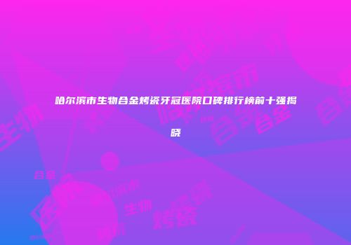 哈尔滨市生物合金烤瓷牙冠医院口碑排行榜前十强揭晓