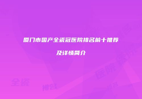厦门市国产全瓷冠医院排名前十推荐及详情简介