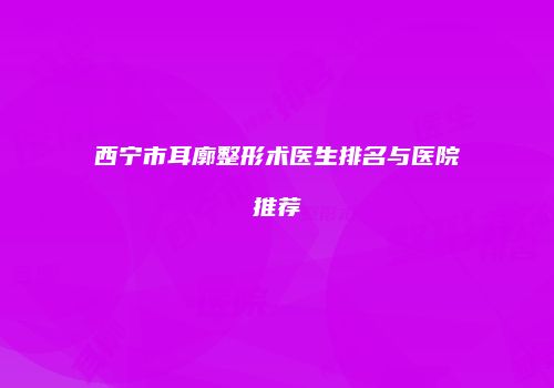 西宁市耳廓整形术医生排名与医院推荐