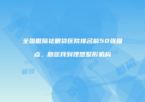全国眶隔祛眼袋医院排名前50强盘点，助您找到理想整形机构