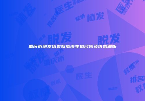 重庆市脱发植发权威医生排名榜及价格解析