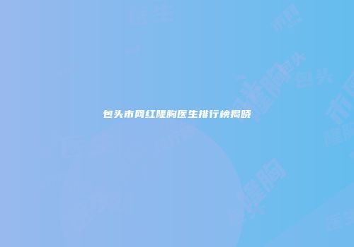 包头市网红隆胸医生排行榜揭晓
