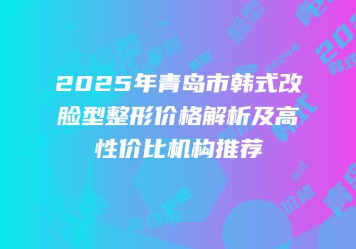 2025年青岛市韩式改脸型整形价格解析及高性价比机构推荐