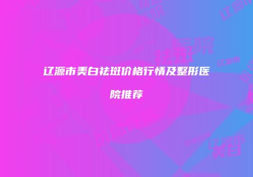 辽源市美白祛斑价格行情及整形医院推荐