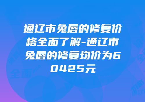 通辽市兔唇的修复价格全面了解-通辽市兔唇的修复均价为60425元