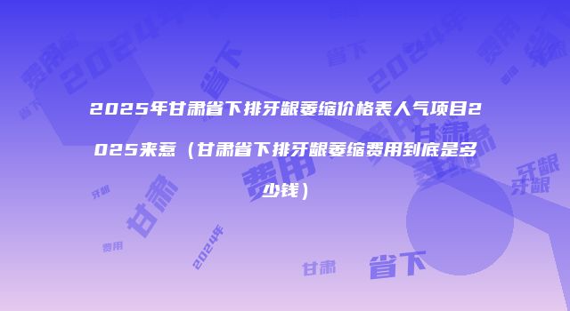 2025年甘肃省下排牙龈萎缩价格表人气项目2025来惹（甘肃省下排牙龈萎缩费用到底是多少钱）