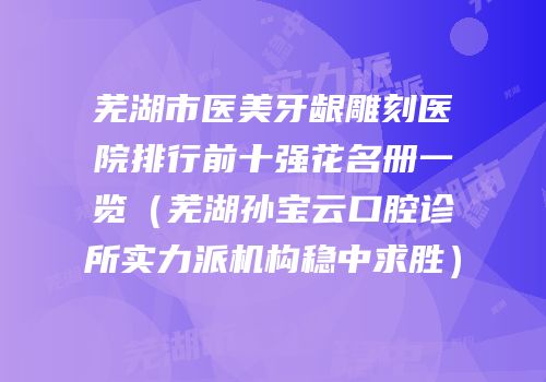 芜湖市医美牙龈雕刻医院排行前十强花名册一览（芜湖孙宝云口腔诊所实力派机构稳中求胜）