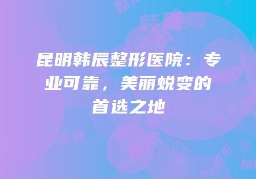 昆明韩辰整形医院：专业可靠，美丽蜕变的首选之地