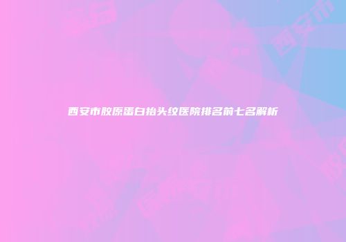 西安市胶原蛋白抬头纹医院排名前七名解析