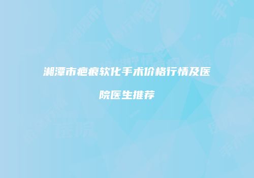 湘潭市疤痕软化手术价格行情及医院医生推荐