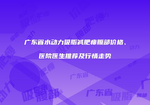 广东省水动力吸脂减肥瘦腹部价格、医院医生推荐及行情走势