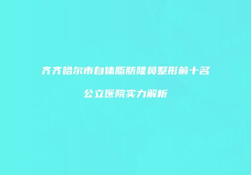齐齐哈尔市自体脂肪隆鼻整形前十名公立医院实力解析