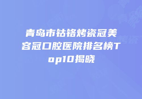 青岛市钴铬烤瓷冠美容冠口腔医院排名榜Top10揭晓