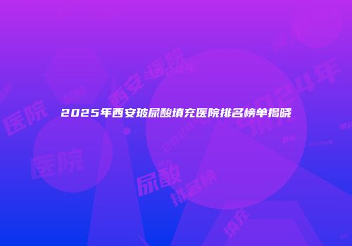 2025年西安玻尿酸填充医院排名榜单揭晓