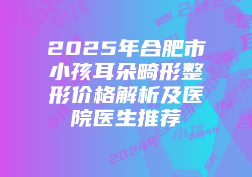 2025年合肥市小孩耳朵畸形整形价格解析及医院医生推荐