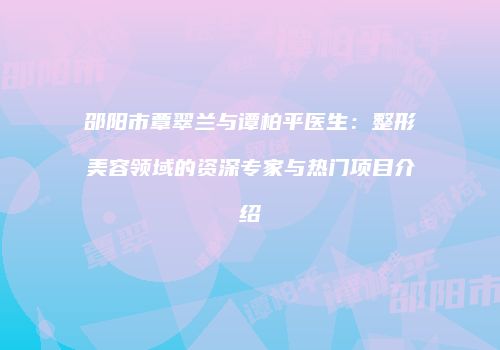 邵阳市覃翠兰与谭柏平医生：整形美容领域的资深专家与热门项目介绍
